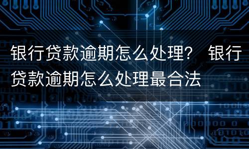 银行贷款逾期怎么处理？ 银行贷款逾期怎么处理最合法