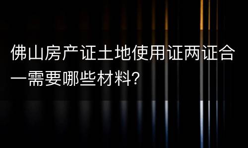 佛山房产证土地使用证两证合一需要哪些材料？