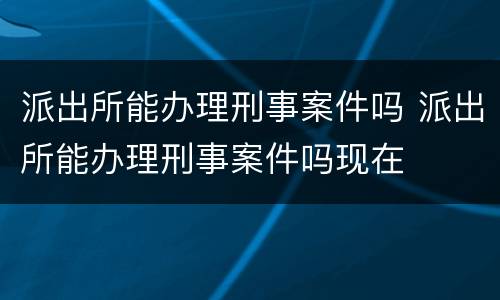 派出所能办理刑事案件吗 派出所能办理刑事案件吗现在