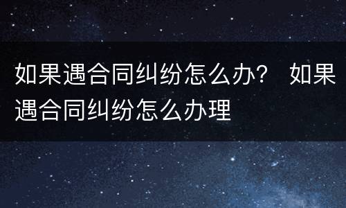 如果遇合同纠纷怎么办？ 如果遇合同纠纷怎么办理