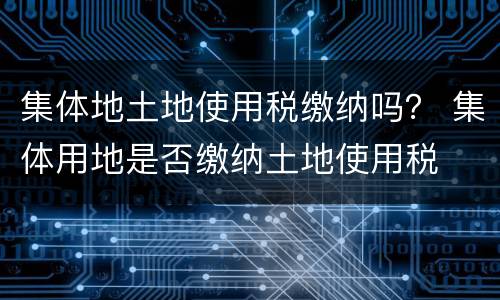 集体地土地使用税缴纳吗？ 集体用地是否缴纳土地使用税