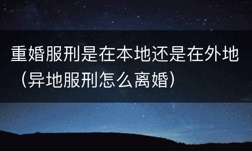 重婚服刑是在本地还是在外地（异地服刑怎么离婚）