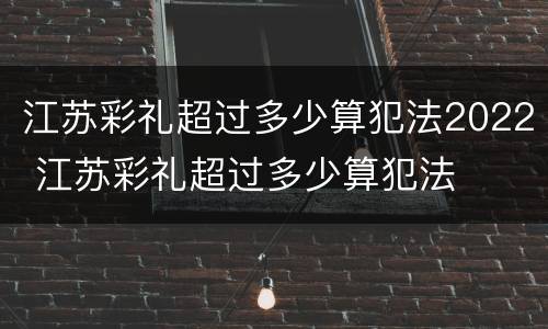 江苏彩礼超过多少算犯法2022 江苏彩礼超过多少算犯法