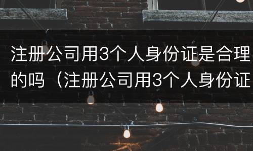 注册公司用3个人身份证是合理的吗（注册公司用3个人身份证是合理的吗）