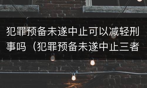 犯罪预备未遂中止可以减轻刑事吗（犯罪预备未遂中止三者的相同点）