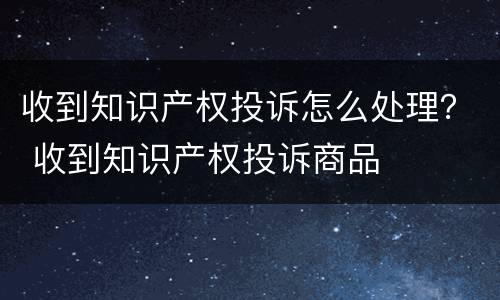 收到知识产权投诉怎么处理？ 收到知识产权投诉商品
