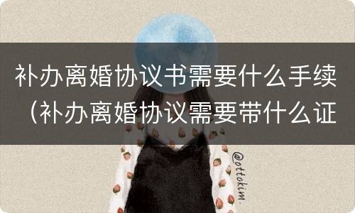 补办离婚协议书需要什么手续（补办离婚协议需要带什么证件）