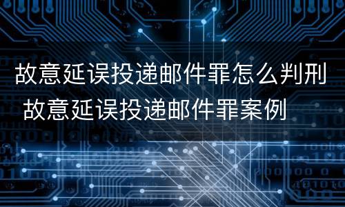 故意延误投递邮件罪怎么判刑 故意延误投递邮件罪案例