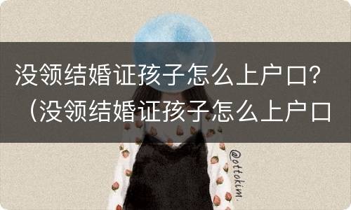 没领结婚证孩子怎么上户口？（没领结婚证孩子怎么上户口啊）