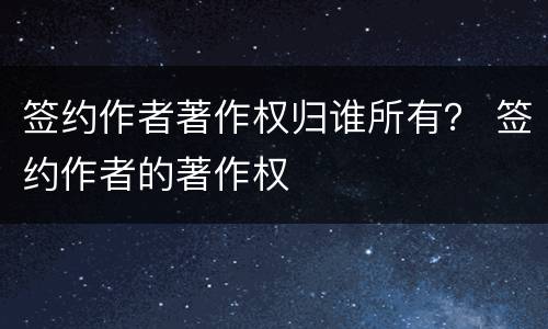 签约作者著作权归谁所有？ 签约作者的著作权