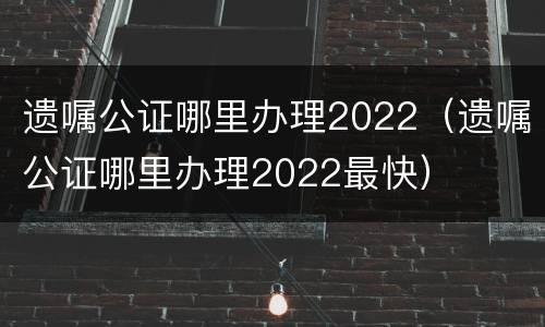 遗嘱公证哪里办理2022（遗嘱公证哪里办理2022最快）