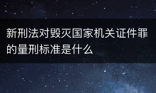 新刑法对毁灭国家机关证件罪的量刑标准是什么