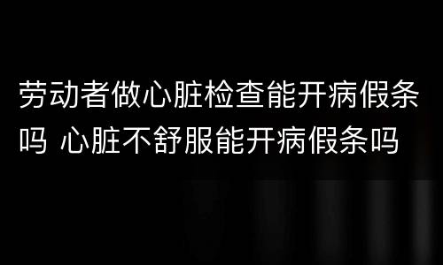 劳动者做心脏检查能开病假条吗 心脏不舒服能开病假条吗