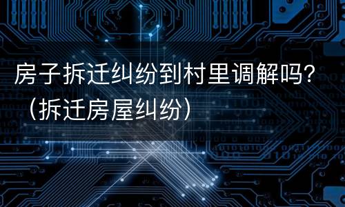 房子拆迁纠纷到村里调解吗？（拆迁房屋纠纷）
