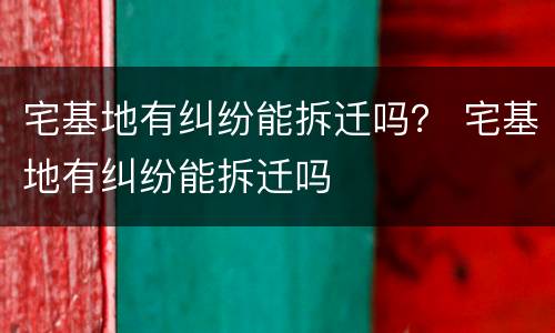宅基地有纠纷能拆迁吗？ 宅基地有纠纷能拆迁吗