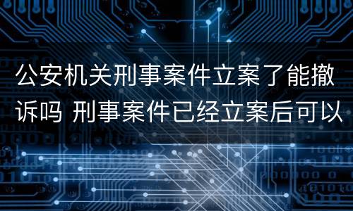 公安机关刑事案件立案了能撤诉吗 刑事案件已经立案后可以撤诉吗