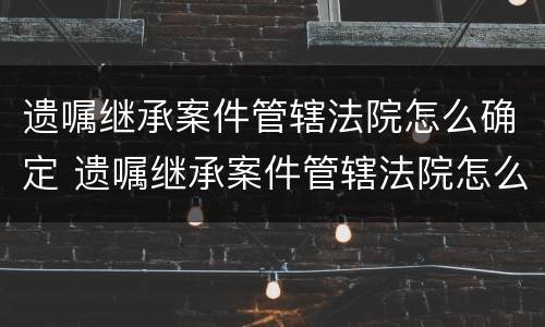 遗嘱继承案件管辖法院怎么确定 遗嘱继承案件管辖法院怎么确定责任