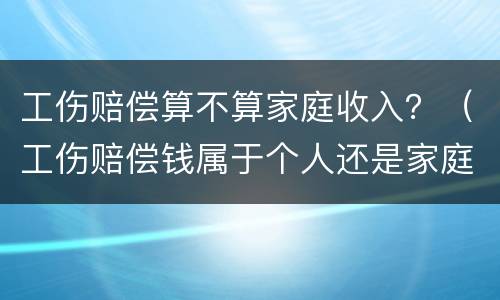 工伤赔偿算不算家庭收入？（工伤赔偿钱属于个人还是家庭）