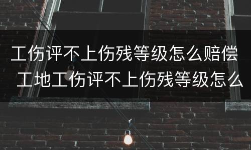 工伤评不上伤残等级怎么赔偿 工地工伤评不上伤残等级怎么赔偿