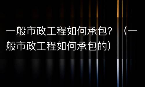 一般市政工程如何承包？（一般市政工程如何承包的）