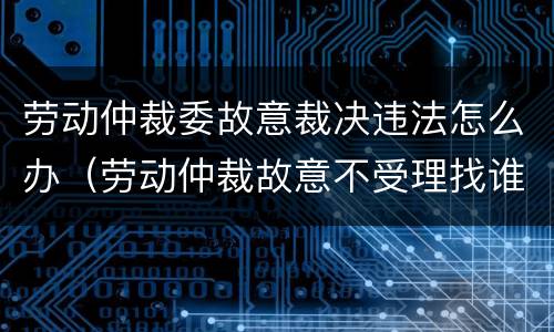 劳动仲裁委故意裁决违法怎么办（劳动仲裁故意不受理找谁投诉）