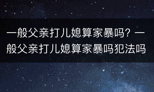 一般父亲打儿媳算家暴吗? 一般父亲打儿媳算家暴吗犯法吗