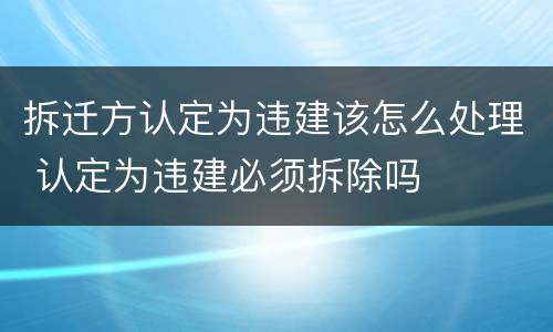 拆迁方认定为违建该怎么处理 认定为违建必须拆除吗