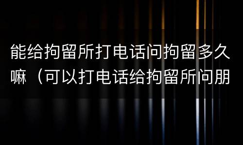 能给拘留所打电话问拘留多久嘛（可以打电话给拘留所问朋友的消息吗）