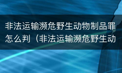 非法运输濒危野生动物制品罪怎么判（非法运输濒危野生动物罪案例）