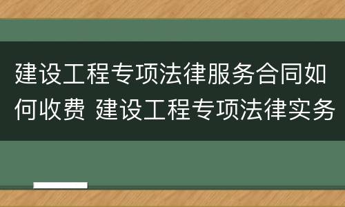建设工程专项法律服务合同如何收费 建设工程专项法律实务