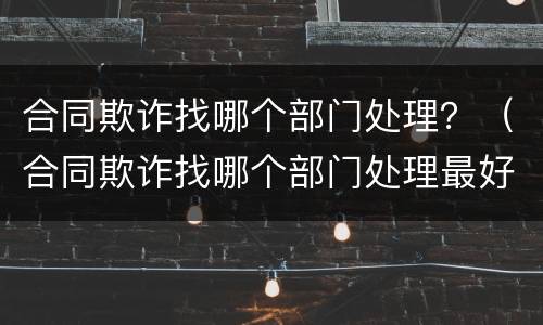合同欺诈找哪个部门处理？（合同欺诈找哪个部门处理最好）