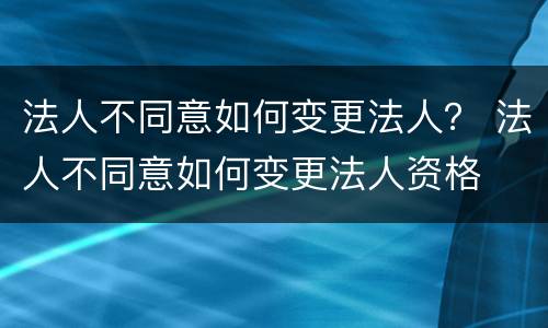法人不同意如何变更法人？ 法人不同意如何变更法人资格
