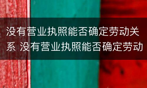 没有营业执照能否确定劳动关系 没有营业执照能否确定劳动关系呢