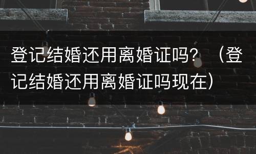 登记结婚还用离婚证吗？（登记结婚还用离婚证吗现在）