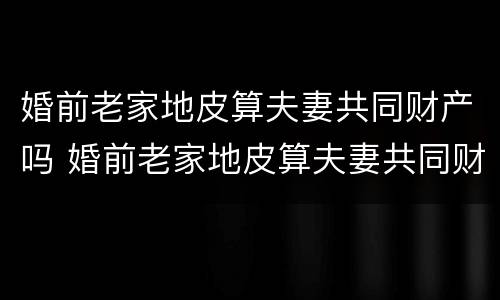 婚前老家地皮算夫妻共同财产吗 婚前老家地皮算夫妻共同财产吗怎么分