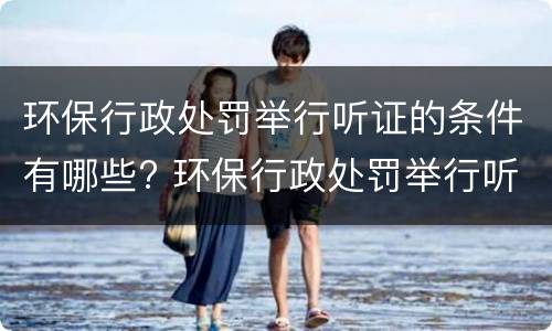 环保行政处罚举行听证的条件有哪些? 环保行政处罚举行听证的条件有哪些要求