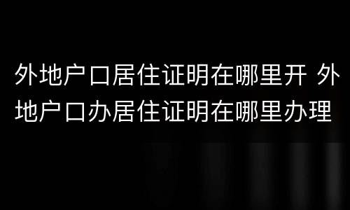 外地户口居住证明在哪里开 外地户口办居住证明在哪里办理