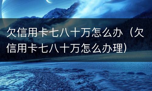 欠信用卡七八十万怎么办（欠信用卡七八十万怎么办理）