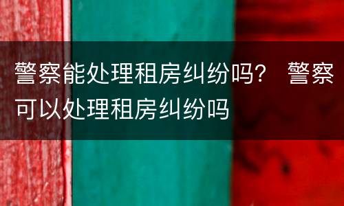 警察能处理租房纠纷吗？ 警察可以处理租房纠纷吗