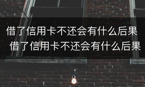 借了信用卡不还会有什么后果 借了信用卡不还会有什么后果吗
