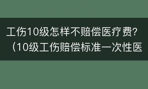 工伤10级怎样不赔偿医疗费？（10级工伤赔偿标准一次性医疗补助）