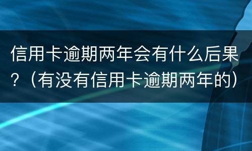 信用卡逾期两年会有什么后果?（有没有信用卡逾期两年的）
