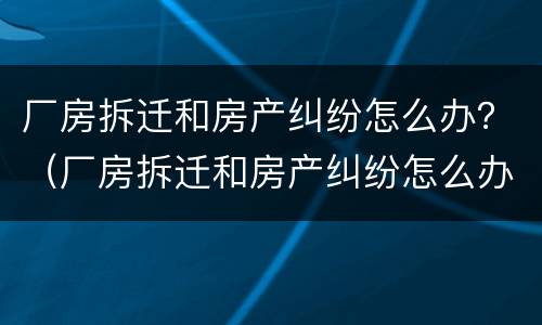 厂房拆迁和房产纠纷怎么办？（厂房拆迁和房产纠纷怎么办呢）