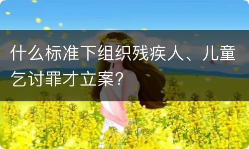 什么标准下组织残疾人、儿童乞讨罪才立案?