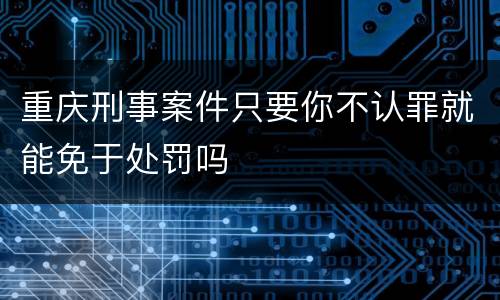 重庆刑事案件只要你不认罪就能免于处罚吗