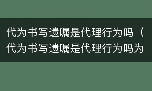 代为书写遗嘱是代理行为吗（代为书写遗嘱是代理行为吗为什么）
