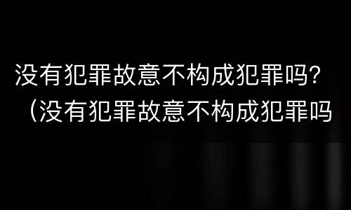 没有犯罪故意不构成犯罪吗？（没有犯罪故意不构成犯罪吗为什么）