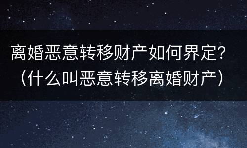 离婚恶意转移财产如何界定？（什么叫恶意转移离婚财产）