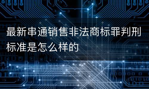最新串通销售非法商标罪判刑标准是怎么样的