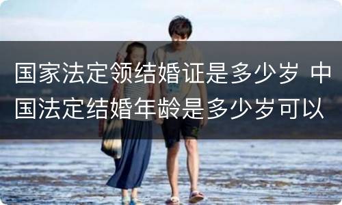 国家法定领结婚证是多少岁 中国法定结婚年龄是多少岁可以领结婚证